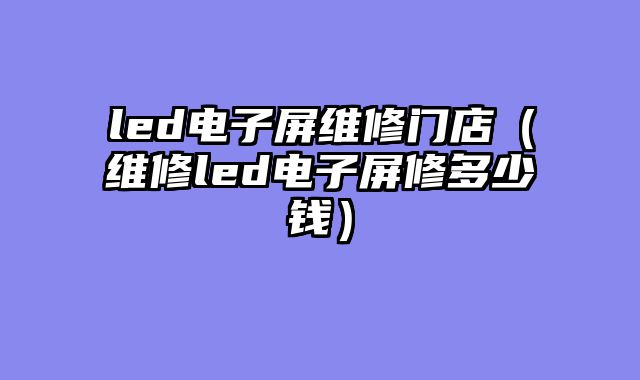 led电子屏维修门店（维修led电子屏修多少钱）