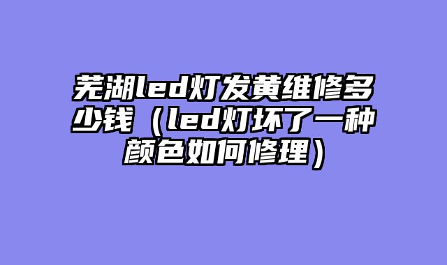 芜湖led灯发黄维修多少钱（led灯坏了一种颜色如何修理）