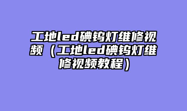 工地led碘钨灯维修视频（工地led碘钨灯维修视频教程）