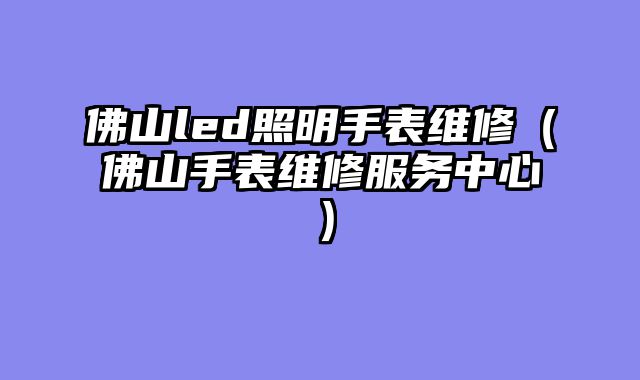 佛山led照明手表维修（佛山手表维修服务中心）