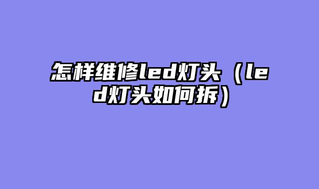 怎样维修led灯头（led灯头如何拆）
