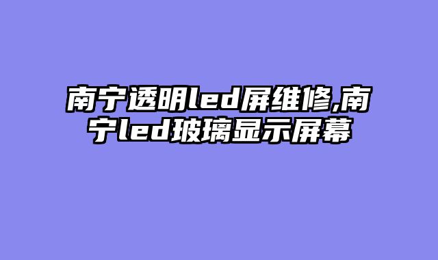 南宁透明led屏维修,南宁led玻璃显示屏幕