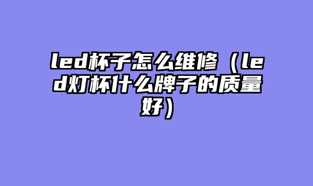 led杯子怎么维修（led灯杯什么牌子的质量好）