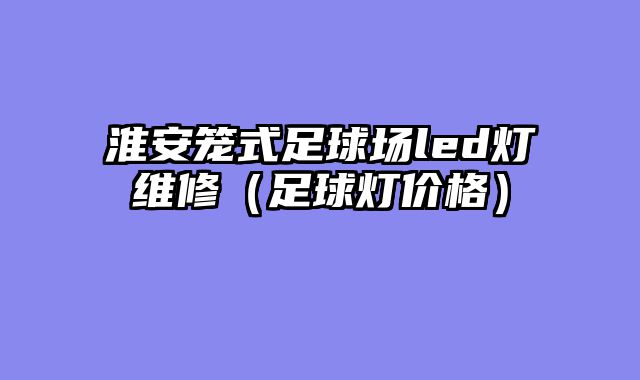 淮安笼式足球场led灯维修（足球灯价格）