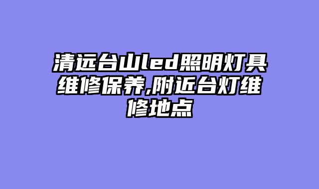 清远台山led照明灯具维修保养,附近台灯维修地点