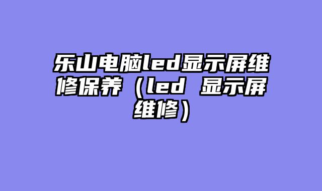 乐山电脑led显示屏维修保养（led 显示屏维修）
