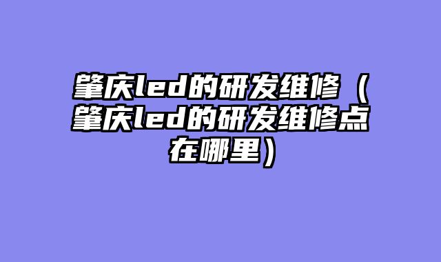 肇庆led的研发维修（肇庆led的研发维修点在哪里）