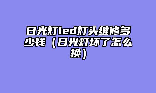 日光灯led灯头维修多少钱（日光灯坏了怎么换）