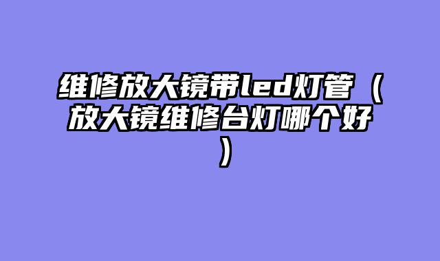 维修放大镜带led灯管（放大镜维修台灯哪个好）