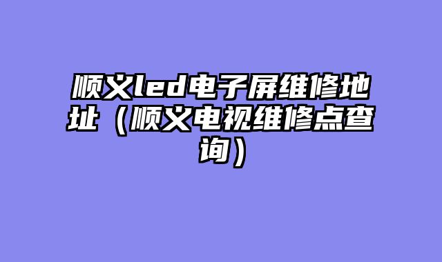 顺义led电子屏维修地址（顺义电视维修点查询）