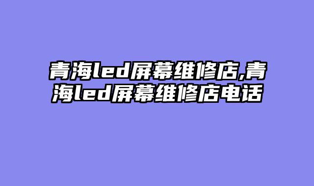 青海led屏幕维修店,青海led屏幕维修店电话