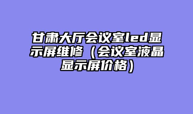 甘肃大厅会议室led显示屏维修（会议室液晶显示屏价格）