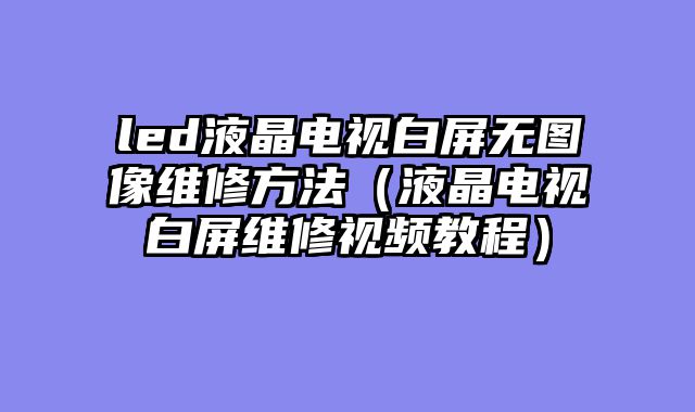led液晶电视白屏无图像维修方法（液晶电视白屏维修视频教程）