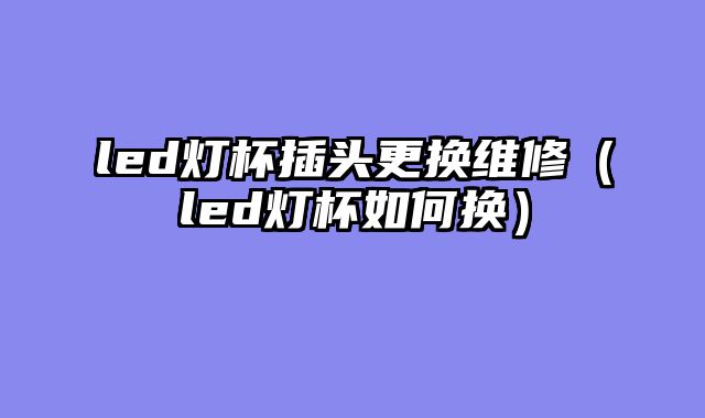 led灯杯插头更换维修（led灯杯如何换）