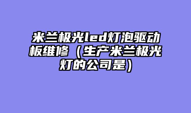 米兰极光led灯泡驱动板维修（生产米兰极光灯的公司是）
