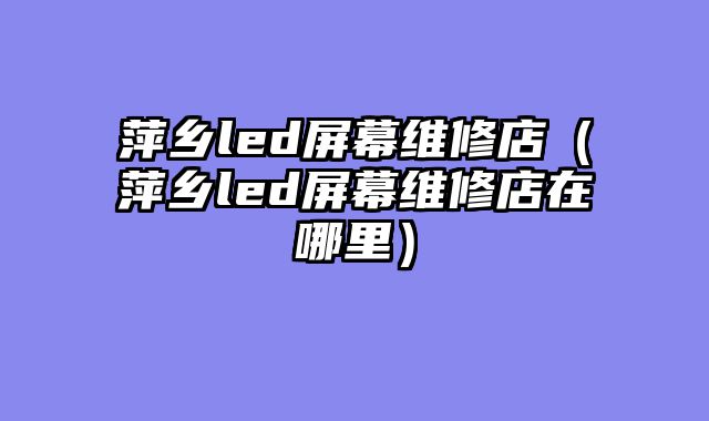 萍乡led屏幕维修店（萍乡led屏幕维修店在哪里）