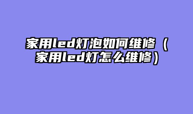 家用led灯泡如何维修（家用led灯怎么维修）