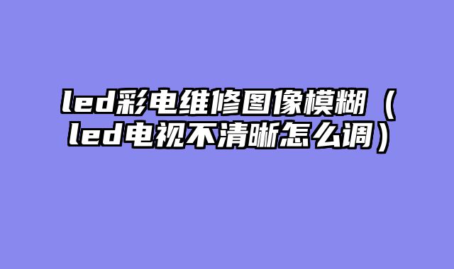 led彩电维修图像模糊（led电视不清晰怎么调）