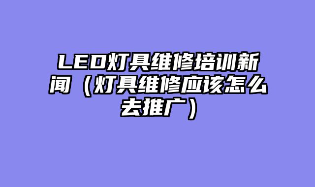 LED灯具维修培训新闻（灯具维修应该怎么去推广）