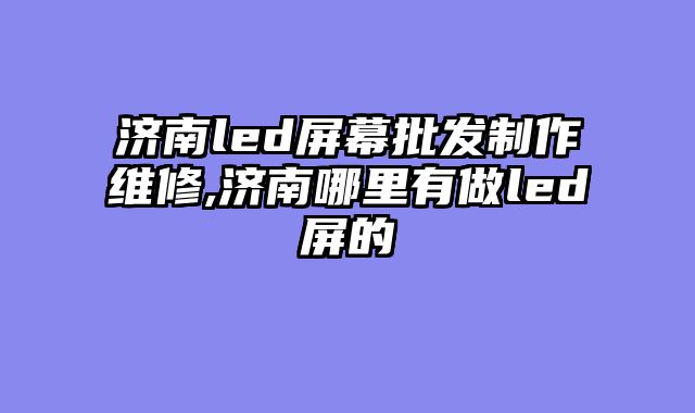济南led屏幕批发制作维修,济南哪里有做led屏的