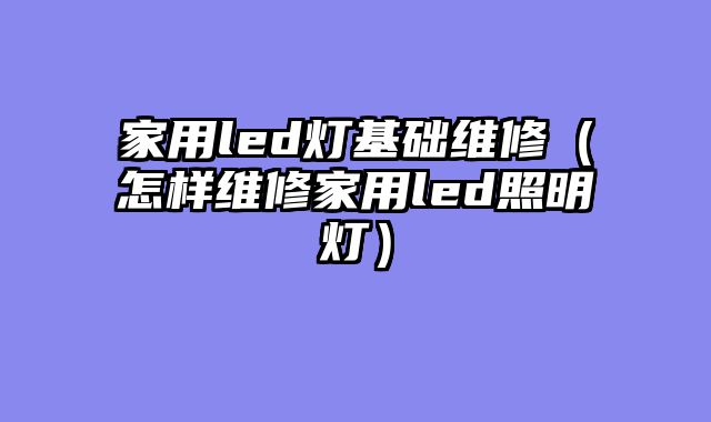 家用led灯基础维修（怎样维修家用led照明灯）