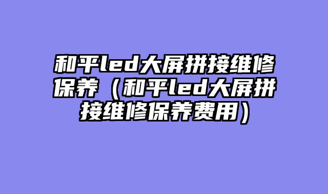 和平led大屏拼接维修保养（和平led大屏拼接维修保养费用）