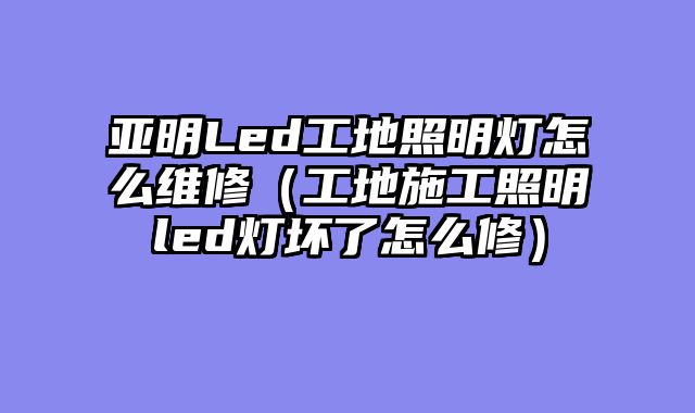 亚明Led工地照明灯怎么维修（工地施工照明led灯坏了怎么修）
