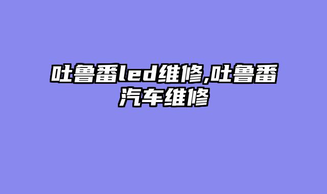 吐鲁番led维修,吐鲁番汽车维修