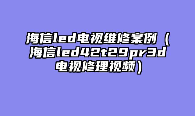 海信led电视维修案例（海信led42t29pr3d电视修理视频）