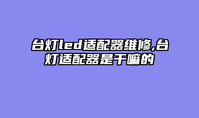 台灯led适配器维修,台灯适配器是干嘛的