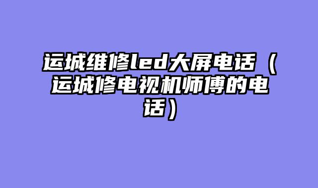 运城维修led大屏电话（运城修电视机师傅的电话）