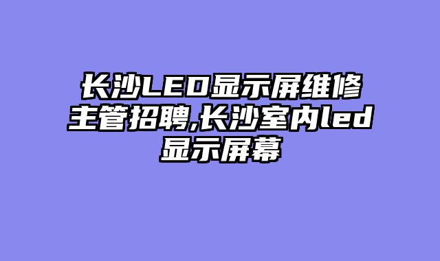 长沙LED显示屏维修主管招聘,长沙室内led显示屏幕