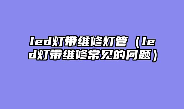 led灯带维修灯管（led灯带维修常见的问题）