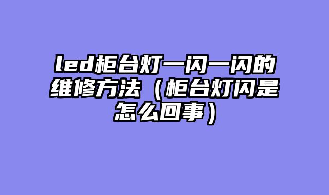 led柜台灯一闪一闪的维修方法（柜台灯闪是怎么回事）