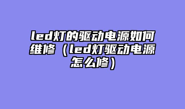 led灯的驱动电源如何维修（led灯驱动电源怎么修）