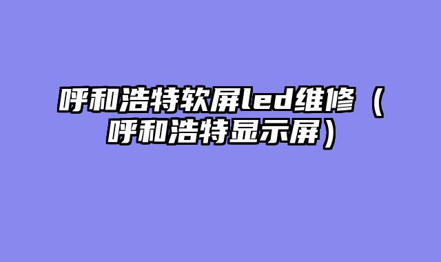 呼和浩特软屏led维修（呼和浩特显示屏）