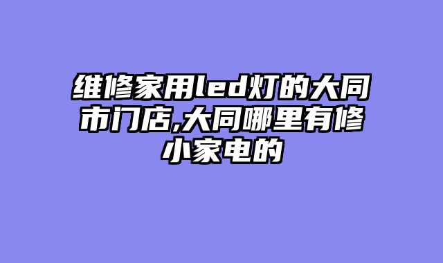 维修家用led灯的大同市门店,大同哪里有修小家电的