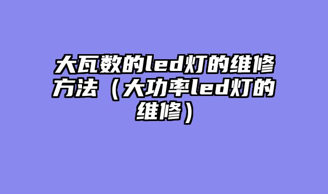 大瓦数的led灯的维修方法（大功率led灯的维修）
