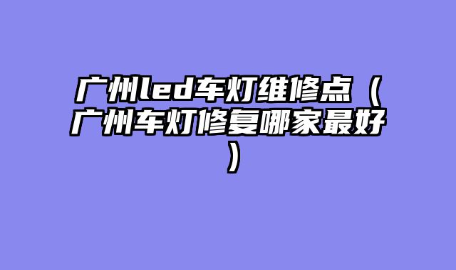 广州led车灯维修点（广州车灯修复哪家最好）