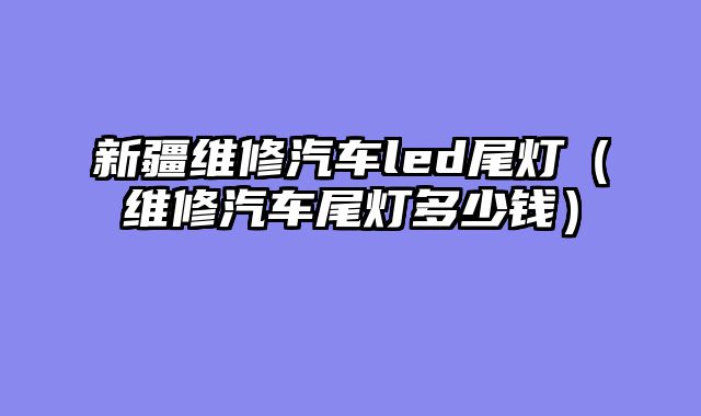 新疆维修汽车led尾灯（维修汽车尾灯多少钱）