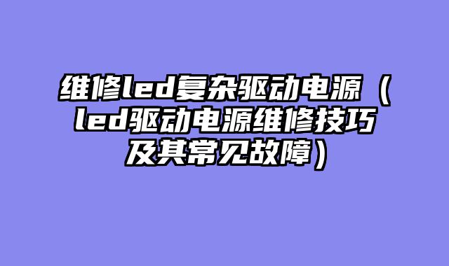 维修led复杂驱动电源（led驱动电源维修技巧及其常见故障）