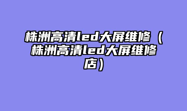 株洲高清led大屏维修（株洲高清led大屏维修店）