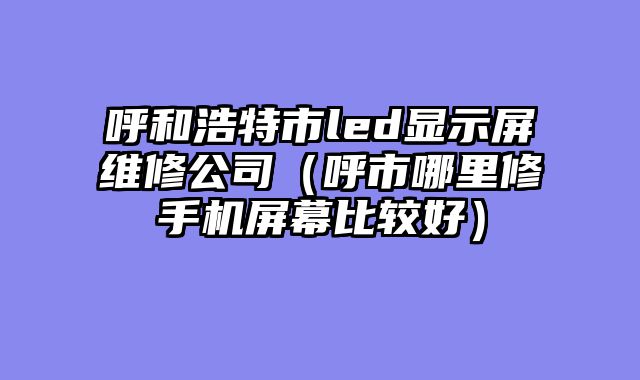 呼和浩特市led显示屏维修公司（呼市哪里修手机屏幕比较好）