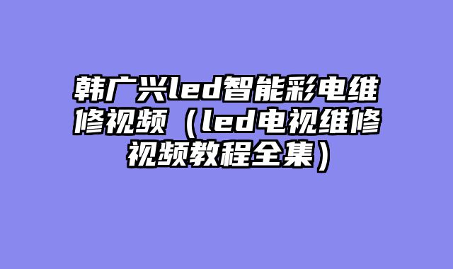 韩广兴led智能彩电维修视频（led电视维修视频教程全集）