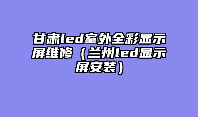 甘肃led室外全彩显示屏维修（兰州led显示屏安装）