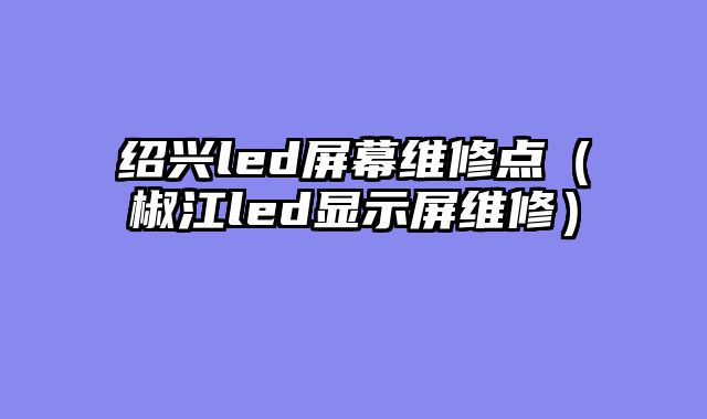 绍兴led屏幕维修点（椒江led显示屏维修）