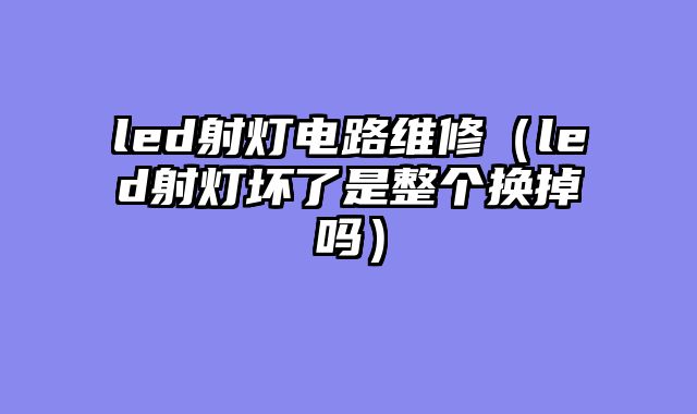 led射灯电路维修（led射灯坏了是整个换掉吗）