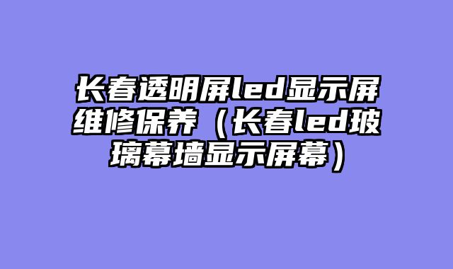 长春透明屏led显示屏维修保养（长春led玻璃幕墙显示屏幕）