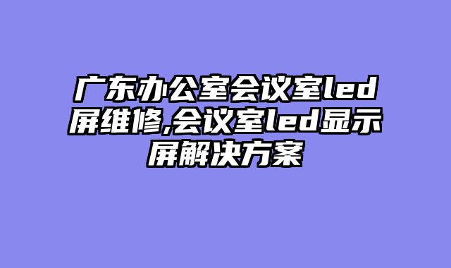 广东办公室会议室led屏维修,会议室led显示屏解决方案
