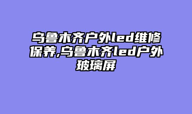 乌鲁木齐户外led维修保养,乌鲁木齐led户外玻璃屏